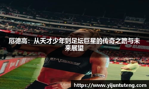厄德高：从天才少年到足坛巨星的传奇之路与未来展望